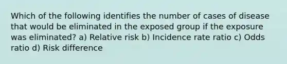 Which of the following identifies the number of cases of disease that would be eliminated in the exposed group if the exposure was eliminated? a) Relative risk b) Incidence rate ratio c) Odds ratio d) Risk difference