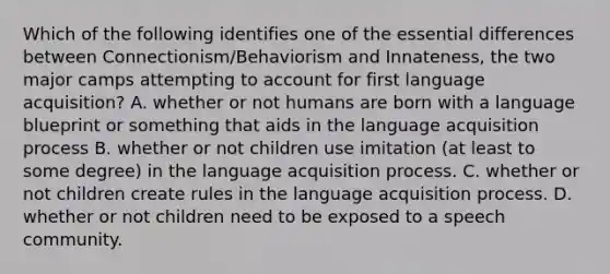 Which of the following identifies one of the essential differences between Connectionism/Behaviorism and Innateness, the two major camps attempting to account for first language acquisition? A. whether or not humans are born with a language blueprint or something that aids in the language acquisition process B. whether or not children use imitation (at least to some degree) in the language acquisition process. C. whether or not children create rules in the language acquisition process. D. whether or not children need to be exposed to a speech community.