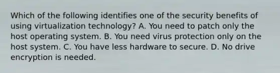 Which of the following identifies one of the security benefits of using virtualization technology? A. You need to patch only the host operating system. B. You need virus protection only on the host system. C. You have less hardware to secure. D. No drive encryption is needed.