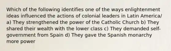 Which of the following identifies one of the ways enlightenment ideas influenced the actions of colonial leaders in Latin America/ a) They strengthened the power of the Catholic Church b) They shared their wealth with the lower class c) They demanded self-government from Spain d) They gave the Spanish monarchy more power