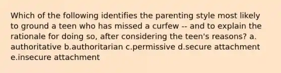 Which of the following identifies the parenting style most likely to ground a teen who has missed a curfew -- and to explain the rationale for doing so, after considering the teen's reasons? a. authoritative b.authoritarian c.permissive d.secure attachment e.insecure attachment