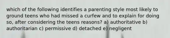 which of the following identifies a parenting style most likely to ground teens who had missed a curfew and to explain for doing so, after considering the teens reasons? a) authoritative b) authoritarian c) permissive d) detached e) negligent