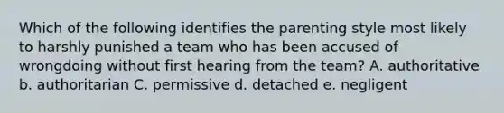 Which of the following identifies the parenting style most likely to harshly punished a team who has been accused of wrongdoing without first hearing from the team? A. authoritative b. authoritarian C. permissive d. detached e. negligent