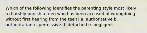 Which of the following identifies the parenting style most likely to harshly punish a teen who has been accused of wrongdoing without first hearing from the teen? a. authoritative b. authoritarian c. permissive d. detached e. negligent