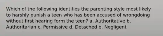 Which of the following identifies the parenting style most likely to harshly punish a teen who has been accused of wrongdoing without first hearing form the teen? a. Authoritative b. Authoritarian c. Permissive d. Detached e. Negligent