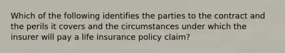 Which of the following identifies the parties to the contract and the perils it covers and the circumstances under which the insurer will pay a life insurance policy claim?