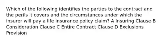 Which of the following identifies the parties to the contract and the perils it covers and the circumstances under which the insurer will pay a life insurance policy claim? A Insuring Clause B Consideration Clause C Entire Contract Clause D Exclusions Provision