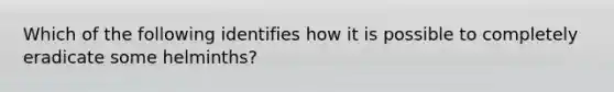 Which of the following identifies how it is possible to completely eradicate some helminths?