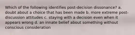 Which of the following identifies post-decision dissonance? a. doubt about a choice that has been made b. more extreme post-discussion attitudes c. staying with a decision even when it appears wrong d. an innate belief about something without conscious consideration