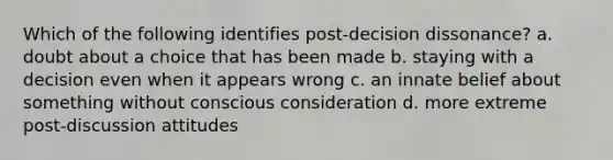 Which of the following identifies post-decision dissonance? a. doubt about a choice that has been made b. staying with a decision even when it appears wrong c. an innate belief about something without conscious consideration d. more extreme post-discussion attitudes