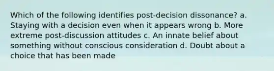 Which of the following identifies post-decision dissonance? a. Staying with a decision even when it appears wrong b. More extreme post-discussion attitudes c. An innate belief about something without conscious consideration d. Doubt about a choice that has been made