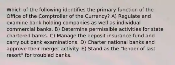 Which of the following identifies the primary function of the Office of the Comptroller of the Currency? A) Regulate and examine bank holding companies as well as individual commercial banks. B) Determine permissible activities for state chartered banks. C) Manage the deposit insurance fund and carry out bank examinations. D) Charter national banks and approve their merger activity. E) Stand as the "lender of last resort" for troubled banks.