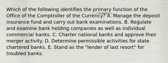 Which of the following identifies the primary function of the Office of the Comptroller of the Currency? A. Manage the deposit insurance fund and carry out bank examinations. B. Regulate and examine bank holding companies as well as individual commercial banks. C. Charter national banks and approve their merger activity. D. Determine permissible activities for state chartered banks. E. Stand as the "lender of last resort" for troubled banks.