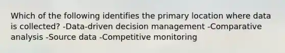 Which of the following identifies the primary location where data is collected? -Data-driven decision management -Comparative analysis -Source data -Competitive monitoring