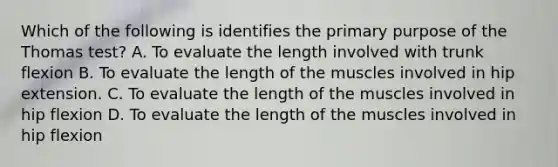 Which of the following is identifies the primary purpose of the Thomas test? A. To evaluate the length involved with trunk flexion B. To evaluate the length of the muscles involved in hip extension. C. To evaluate the length of the muscles involved in hip flexion D. To evaluate the length of the muscles involved in hip flexion