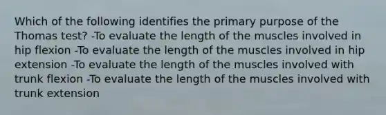 Which of the following identifies the primary purpose of the Thomas test? -To evaluate the length of the muscles involved in hip flexion -To evaluate the length of the muscles involved in hip extension -To evaluate the length of the muscles involved with trunk flexion -To evaluate the length of the muscles involved with trunk extension