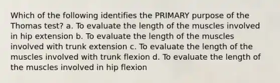 Which of the following identifies the PRIMARY purpose of the Thomas test? a. To evaluate the length of the muscles involved in hip extension b. To evaluate the length of the muscles involved with trunk extension c. To evaluate the length of the muscles involved with trunk flexion d. To evaluate the length of the muscles involved in hip flexion