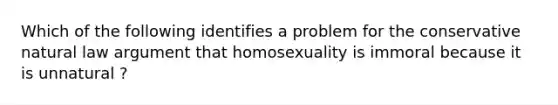 Which of the following identifies a problem for the conservative natural law argument that homosexuality is immoral because it is unnatural ?