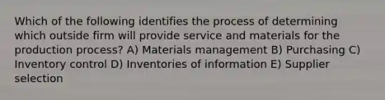 Which of the following identifies the process of determining which outside firm will provide service and materials for the production process? A) Materials management B) Purchasing C) Inventory control D) Inventories of information E) Supplier selection