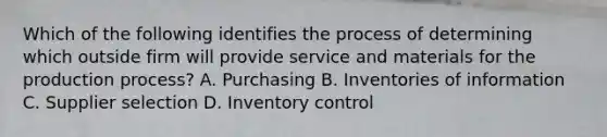 Which of the following identifies the process of determining which outside firm will provide service and materials for the production process? A. Purchasing B. Inventories of information C. Supplier selection D. Inventory control