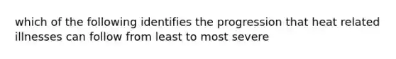 which of the following identifies the progression that heat related illnesses can follow from least to most severe