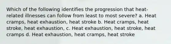 Which of the following identifies the progression that heat-related illnesses can follow from least to most severe? a. Heat cramps, heat exhaustion, heat stroke b. Heat cramps, heat stroke, heat exhaustion, c. Heat exhaustion, heat stroke, heat cramps d. Heat exhaustion, heat cramps, heat stroke