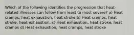 Which of the following identifies the progression that heat-related illnesses can follow from least to most severe? a) Heat cramps, heat exhaustion, heat stroke b) Heat cramps, heat stroke, heat exhaustion, c) Heat exhaustion, heat stroke, heat cramps d) Heat exhaustion, heat cramps, heat stroke