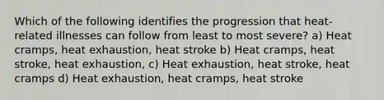 Which of the following identifies the progression that heat-related illnesses can follow from least to most severe? a) Heat cramps, heat exhaustion, heat stroke b) Heat cramps, heat stroke, heat exhaustion, c) Heat exhaustion, heat stroke, heat cramps d) Heat exhaustion, heat cramps, heat stroke