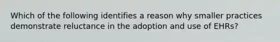 Which of the following identifies a reason why smaller practices demonstrate reluctance in the adoption and use of EHRs?