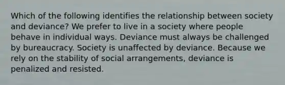 Which of the following identifies the relationship between society and deviance? We prefer to live in a society where people behave in individual ways. Deviance must always be challenged by bureaucracy. Society is unaffected by deviance. Because we rely on the stability of social arrangements, deviance is penalized and resisted.