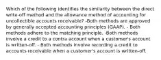 Which of the following identifies the similarity between the direct write‐off method and the allowance method of accounting for uncollectible accounts receivable? -Both methods are approved by generally accepted accounting principles (GAAP). - Both methods adhere to the matching principle. -Both methods involve a credit to a contra account when a customer's account is written‐off. - Both methods involve recording a credit to accounts receivable when a customer's account is written‐off.