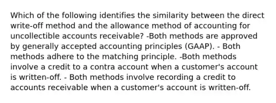 Which of the following identifies the similarity between the direct write‐off method and the allowance method of accounting for uncollectible accounts receivable? -Both methods are approved by generally accepted accounting principles (GAAP). - Both methods adhere to the matching principle. -Both methods involve a credit to a contra account when a customer's account is written‐off. - Both methods involve recording a credit to accounts receivable when a customer's account is written‐off.