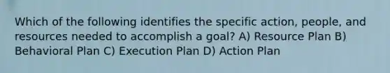 Which of the following identifies the specific action, people, and resources needed to accomplish a goal? A) Resource Plan B) Behavioral Plan C) Execution Plan D) Action Plan