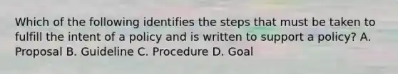 Which of the following identifies the steps that must be taken to fulfill the intent of a policy and is written to support a policy? A. Proposal B. Guideline C. Procedure D. Goal