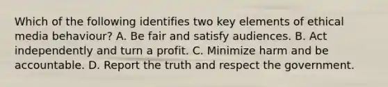 Which of the following identifies two key elements of ethical media behaviour? A. Be fair and satisfy audiences. B. Act independently and turn a profit. C. Minimize harm and be accountable. D. Report the truth and respect the government.