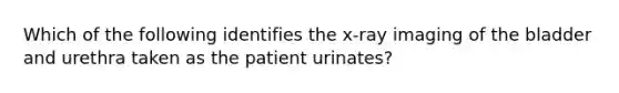 Which of the following identifies the x-ray imaging of the bladder and urethra taken as the patient urinates?