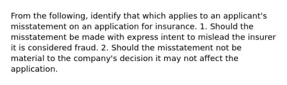 From the following, identify that which applies to an applicant's misstatement on an application for insurance. 1. Should the misstatement be made with express intent to mislead the insurer it is considered fraud. 2. Should the misstatement not be material to the company's decision it may not affect the application.