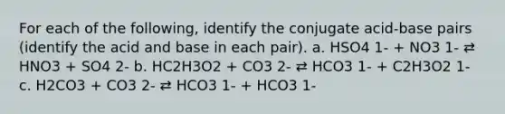 For each of the following, identify the conjugate acid-base pairs (identify the acid and base in each pair). a. HSO4 1- + NO3 1- ⇄ HNO3 + SO4 2- b. HC2H3O2 + CO3 2- ⇄ HCO3 1- + C2H3O2 1- c. H2CO3 + CO3 2- ⇄ HCO3 1- + HCO3 1-