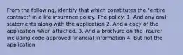 From the following, identify that which constitutes the "entire contract" in a life insurance policy. The policy: 1. And any oral statements along with the application 2. And a copy of the application when attached. 3. And a brochure on the insurer including code-approved financial information 4. But not the application