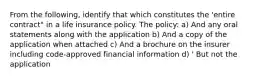 From the following, identify that which constitutes the 'entire contract" in a life insurance policy. The policy: a) And any oral statements along with the application b) And a copy of the application when attached c) And a brochure on the insurer including code-approved financial information d) ' But not the application