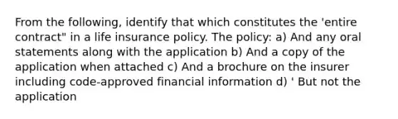 From the following, identify that which constitutes the 'entire contract" in a life insurance policy. The policy: a) And any oral statements along with the application b) And a copy of the application when attached c) And a brochure on the insurer including code-approved financial information d) ' But not the application