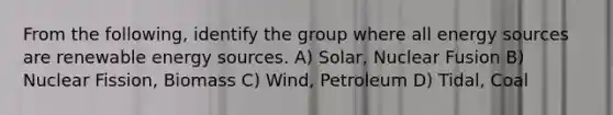 From the following, identify the group where all energy sources are renewable energy sources. A) Solar, Nuclear Fusion B) Nuclear Fission, Biomass C) Wind, Petroleum D) Tidal, Coal