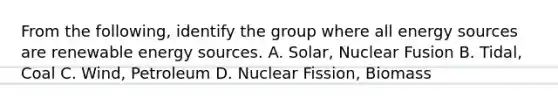 From the following, identify the group where all energy sources are renewable energy sources. A. Solar, Nuclear Fusion B. Tidal, Coal C. Wind, Petroleum D. Nuclear Fission, Biomass