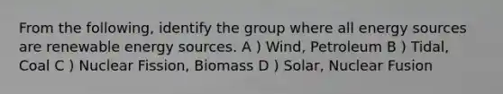 From the following, identify the group where all energy sources are renewable energy sources. A ) Wind, Petroleum B ) Tidal, Coal C ) Nuclear Fission, Biomass D ) Solar, Nuclear Fusion