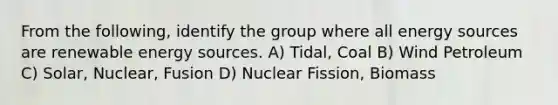 From the following, identify the group where all energy sources are renewable energy sources. A) Tidal, Coal B) Wind Petroleum C) Solar, Nuclear, Fusion D) Nuclear Fission, Biomass