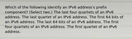 Which of the following identify an IPv6 address's prefix component? (Select two.) The last four quartets of an IPv6 address. The last quartet of an IPv6 address. The first 64 bits of an IPv6 address. The last 64 bits of an IPv6 address. The first four quartets of an IPv6 address. The first quartet of an IPv6 address.