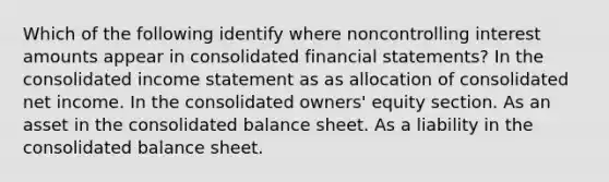 Which of the following identify where noncontrolling interest amounts appear in consolidated financial statements? In the consolidated income statement as as allocation of consolidated net income. In the consolidated owners' equity section. As an asset in the consolidated balance sheet. As a liability in the consolidated balance sheet.