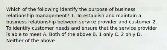 Which of the following identify the purpose of business relationship management? 1. To establish and maintain a business relationship between service provider and customer 2. To identify customer needs and ensure that the service provider is able to meet A. Both of the above B. 1 only C. 2 only D. Neither of the above