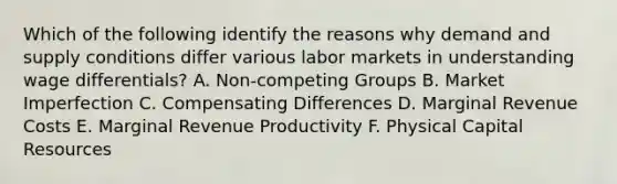 Which of the following identify the reasons why demand and supply conditions differ various labor markets in understanding wage differentials? A. Non-competing Groups B. Market Imperfection C. Compensating Differences D. Marginal Revenue Costs E. Marginal Revenue Productivity F. Physical Capital Resources