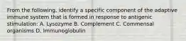 From the following, identify a specific component of the adaptive immune system that is formed in response to antigenic stimulation: A. Lysozyme B. Complement C. Commensal organisms D. Immunoglobulin